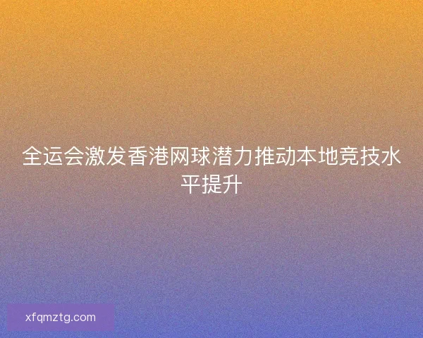全运会激发香港网球潜力推动本地竞技水平提升