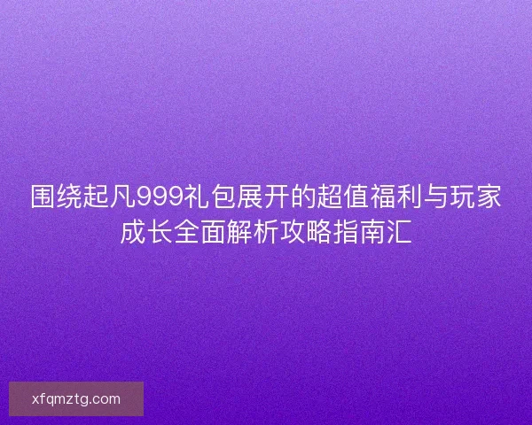 围绕起凡999礼包展开的超值福利与玩家成长全面解析攻略指南汇