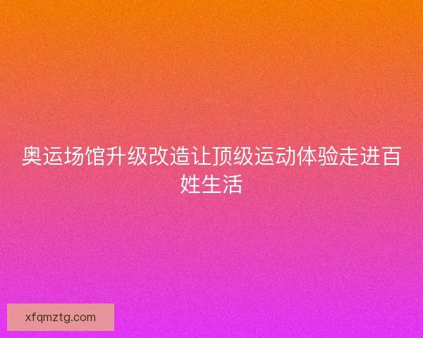 奥运场馆升级改造让顶级运动体验走进百姓生活