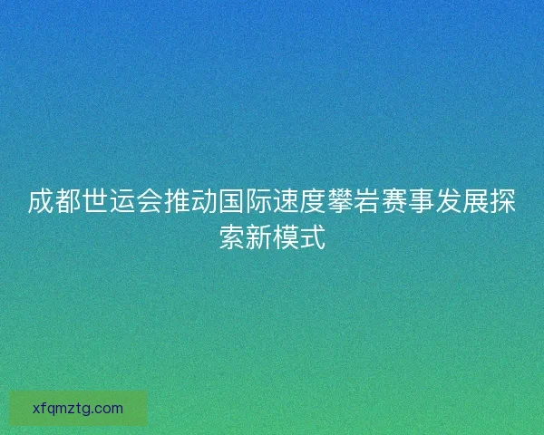 成都世运会推动国际速度攀岩赛事发展探索新模式