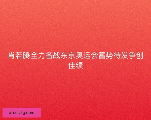 肖若腾全力备战东京奥运会蓄势待发争创佳绩