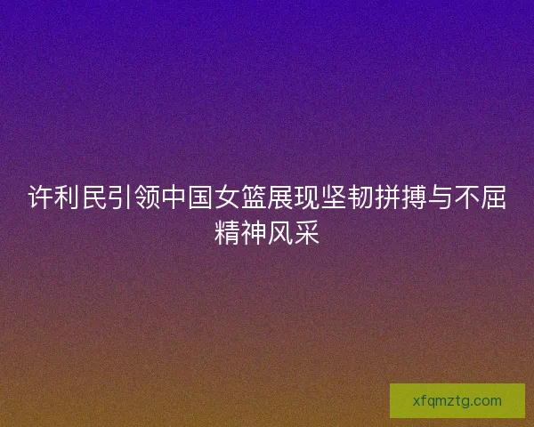 许利民引领中国女篮展现坚韧拼搏与不屈精神风采