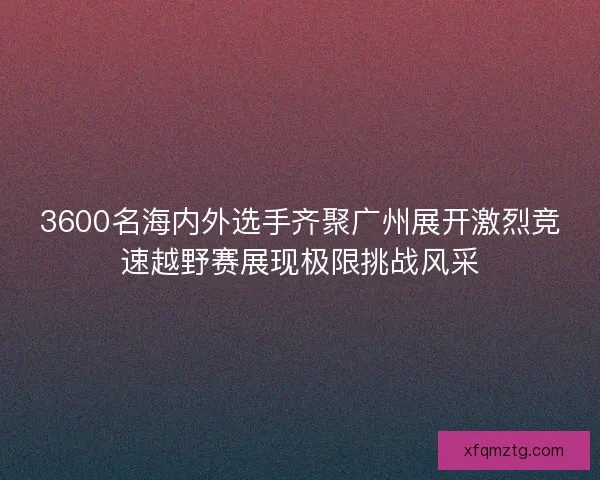 3600名海内外选手齐聚广州展开激烈竞速越野赛展现极限挑战风采